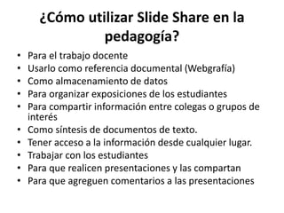 ¿Cómo utilizar Slide Share en la
pedagogía?
• Para el trabajo docente
• Usarlo como referencia documental (Webgrafía)
• Como almacenamiento de datos
• Para organizar exposiciones de los estudiantes
• Para compartir información entre colegas o grupos de
interés
• Como síntesis de documentos de texto.
• Tener acceso a la información desde cualquier lugar.
• Trabajar con los estudiantes
• Para que realicen presentaciones y las compartan
• Para que agreguen comentarios a las presentaciones
 