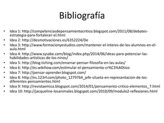 Bibliografía
• Idea 1: http://competenciasdepensamientocritico.blogspot.com/2011/08/debates-
estrategia-para-fortalecer-el.html
• Idea 2: http://desmotivaciones.es/6352224/De
• Idea 3: http://www.formacionyestudios.com/mantener-el-interes-de-los-alumnos-en-el-
aula.html
• Idea 4: http://www.sysabe.com/blog/index.php/2014/06/ideas-para-potenciar-las-
habilidades-artisticas-de-los-ninos/
• Idea 5: http://blog.tiching.com/ensenar-pensar-filosofia-en-las-aulas/
• Idea 6: http://es.wikihow.com/estimular-el-pensamiento-cr%C3%ADtico
• Idea 7: http://pensar-aprender.blogspot.com/
• Idea 8: http://es.123rf.com/photo_1279764_jefe-silueta-en-representacion-de-los-
diferentes-pensamientos.html
• Idea 9: http://revistaemica.blogspot.com/2014/01/pensamiento-critico-elementos_7.html
• Idea 10: http://jacqueline-losanimales.blogspot.com/2010/09/modulo2-reflexiones.html
 