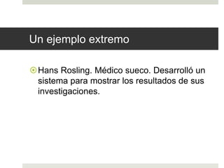 Un ejemplo extremo 
Hans Rosling. Médico sueco. Desarrolló un 
sistema para mostrar los resultados de sus 
investigaciones. 
 