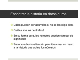 Encontrar la historia en datos duros 
 Datos pueden ser aburridos si no se los elige bien. 
 Cuáles son los centrales? 
 En su forma pura, los números pueden carecer de 
significado 
 Recursos de visualización permiten crear un marco 
a la historia que aclara los números 
 
