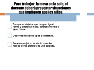 Para trabajar la masa en la sala, el
docente deberá presentar situaciones
que impliquen que los niños:
Comparen objetos que tengan: igual
forma y diferente masa, diferente forma e
igual masa.
Observen distintos tipos de balanza.
Sopesen objetos, es decir, usen las
manos como platillos de una balanza.
 