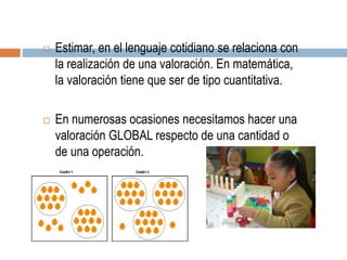  Estimar, en el lenguaje cotidiano se relaciona con
la realización de una valoración. En matemática,
la valoración tiene que ser de tipo cuantitativa.
 En numerosas ocasiones necesitamos hacer una
valoración GLOBAL respecto de una cantidad o
de una operación.
 