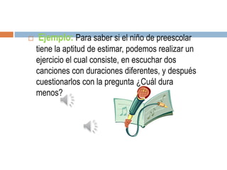  Ejemplo: Para saber si el niño de preescolar
tiene la aptitud de estimar, podemos realizar un
ejercicio el cual consiste, en escuchar dos
canciones con duraciones diferentes, y después
cuestionarlos con la pregunta ¿Cuál dura
menos?
 