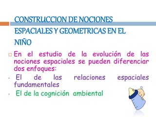 CONSTRUCCIONDE NOCIONES
ESPACIALES Y GEOMETRICAS EN EL
NIÑO
 En el estudio de la evolución de las
nociones espaciales se pueden diferenciar
dos enfoques:
• El de las relaciones espaciales
fundamentales
• El de la cognición ambiental
 