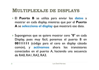 MULTIPLEXAJE DE DISPLAYS
 El Puerto B se utiliza para enviar los datos a
mostrar en cada display, mientras que por el Puerto
A se selecciona el display que mostrará ese dato.
 Supongamos que se quiere mostrar cero "0" en cada
Display, pues muy fácil, ponemos el puerto B en
00111111 (código para el cero en display cátodo
común), y activamos ahora los transistores
conectados en el puerto A, haciendo una secuencia
de RA0, RA1, RA2, RA3.
Luis David Narváez
 