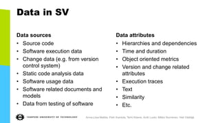 Data in SV
Data sources
• Source code
• Software execution data
• Change data (e.g. from version
control system)
• Static code analysis data
• Software usage data
• Software related documents and
models
• Data from testing of software
Data attributes
• Hierarchies and dependencies
• Time and duration
• Object oriented metrics
• Version and change related
attributes
• Execution traces
• Text
• Similarity
• Etc.
Anna-Liisa Mattila, Petri Ihantola, Terhi Kilamo, Antti Luoto, Mikko Nurminen, Heli Väätäjä
 