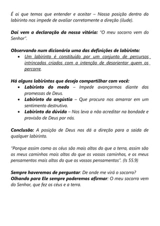 É ai que temos que entender e aceitar – Nossa posição dentro do
labirinto nos impede de avaliar corretamente a direção (ilude).

Daí vem a declaração da nossa vitória: “O meu socorro vem do
Senhor”.

Observando num dicionário uma das definições de labirinto:
  • Um labirinto é constituído por um conjunto de percursos
      intrincados criados com a intenção de desorientar quem os
      percorre.

Há alguns labirintos que desejo compartilhar com você:
   • Labirinto do medo – Impede avançarmos diante das
      promessas de Deus.
   • Labirinto da angústia – Que procura nos amarrar em um
      sentimento destrutivo.
   • Labirinto da dúvida – Nos leva a não acreditar na bondade e
      provisão de Deus por nós.

Conclusão: A posição de Deus nos dá a direção para a saída de
qualquer labirinto.

“Porque assim como os céus são mais altos do que a terra, assim são
os meus caminhos mais altos do que os vossos caminhos, e os meus
pensamentos mais altos do que os vossos pensamentos”. (Is 55.9)

Sempre haveremos de perguntar: De onde me virá o socorro?
Olhando para Ele sempre poderemos afirmar: O meu socorro vem
do Senhor, que fez os céus e a terra.
 