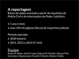 A reportagem
Banco de dados montado a partir de inquéritos da
Polícia Civil e de informações do Poder Judiciário
•	1 ano e meio
•	mais 145 mil páginas (físicas) de inquéritos policiais
Período apurado:
•	2010 (inteiro)
•	2011, 2012 e 2013 (1º trim)
Equipe
Bruna M. Walter, José M. Lopes, Rogerio W. Galindo e Rosana Félix
Ilustração e Diagramação: Osvalter Urbinati e Robson Vilalba
 