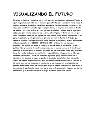 VISUALIZANDO EL FUTURO 
El futuro es incierto y no existe, no es real, pero los que lleguemos viviremos el “ahora y 
aquí” imaginamos realmente que se necesita para afrontar esos verdaderos retos llenos de 
cambios sociales y económicos, la reforma energética, la gran inversión extranjera o de 
casa, para construir 2 unidades aquí en Laguna Verde, te imaginas a un inepto al frente 
de nuestra SECCION SINDICAL 134, que caos ocasionaría, siempre hay un lugar para 
cada cosa, pero no una cosa para esa ocasión, este dirigente no tiene que ser ese que 
todos conocemos, tiene que ser alguien que surja dentro de los mismos trabajadores y se 
ponga la camiseta, y vele por conservar primero que nada la fuente de trabajo, que 
despierte armonía y un buen desarrollo social, lleno de un ambiente e interés en conservar 
el buen desarrollo de la SECCION SINDICAL 134 y el desarrollo de los nuevos 
proyectos, ese alguien que tenga el coraje y el don de servir no de servirse, de ser 
político, líder y hermano de nuestra comunidad, que te puedas acercar a él sin el menor 
temor de su actitud hacia tu persona, que tenga sus defectos como todos, pero que sepa 
llevar las riendas sindicales con equilibrio y responsabilidad, y llegue a ser el líder que 
realmente necesitamos, y que nos transmita seguridad, paz y armonía dando con su 
ejemplo, y nos arrastre a seguir su patrón de conducta, como lo han dado los grandes 
líderes de nuestra historia sindical y ellos que todavía son recordados por su carácter y 
forma de ser, por eso tengamos en cuenta que lo que tenemos hoy es el ejemplo que 
podemos tomar como patrón de decisión para elegir a nuestro líder sindical, solo unidos y 
convencidos de que la mejor manera de lograr esto es la democracia, hagamos uso de esa 
herramienta y de nuestra conciencia de elegir a nuestro nuevo líder sindical . 
