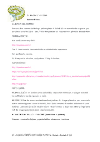 LA LÍNEA DEL TIEMPO DE NUESTRO PLANETA – Biología y Geologia 4º ESO
7.- PRODUCTO FINAL
Ernesto Boluda
LA LINEA DEL TIEMPO
Proyecto: Los alumnos de Biologia y Geologia de 4º de la ESO van a estudiar las etapas en que
dividimos la historia de la Tierra. Van a trabajar todas las características generales de cada etapa.
ARTEFACTO TIC:
Van a utilizar uno muy fácil:
http://timerime.com/es/
Con él van a tratar de simular todos los acontecimientos importantes.
Hay que hacerlo a escala.
Ha de exponerlo a la clase y colgarlo en el blog de la clase:
Herramimientas:
http://timerime.com/es/
https://www.google.com/imghp?hl=es
http://recursostic.educacion.es/ciencias/biosfera/web/alumno/4ESO/tierra_cambia/contenidos6bi
s.htm
http://blogspot.es/
NIVEL SAMR:
MODIFICACIÓN: los alumnos crean contenidos, seleccionan materiales, lo cuelgan en la red
(en su blog) y lo han de exponer a la clase.
REDEFINICIÓN: los alumnos seleccionan la mejor linea del tiempo y la editan para presentarla
a otros alumnos (que no cursan la materia), fuera de su contexto, de su clase a alumnos de otras
materias. Considero que es un esfuerzo mayor y la elección de la mejor para editar y colgar en la
web del colegio como motivación y reconocimiento.
8.- SECUENCIA DE ACTIVIDADES ( constan en el punto 6)
Hacemos constar el trabajo en grupo/individual así como en clase/casa
 