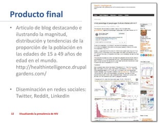 Producto final
• Articulo de blog destacando e
ilustrando la magnitud,
distribución y tendencias de la
proporción de la población en
las edades de 15 a 49 años de
edad en el mundo.
http://healthintelligence.drupal
gardens.com/
• Diseminación en redes sociales:
Twitter, Reddit, LinkedIn
12

Visualizando la prevalencia de HIV

 