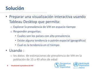 Solución
• Preparar una visualización interactiva usando
Tableau Desktop que permita:
o Explorar la prevalencia de VIH en espacio-tiempo
o Responder preguntas:
• Cuales son los países con alta prevalencia
• Existe alguna tendencia o patrón espacial (geográfico)
• Cual es la tendencia en el tiempo

• Usando :
o los datos de estimaciones de prevalencia de VIH en la
población de 15 a 49 años de edad
8

Visualizando la prevalencia de HIV

 