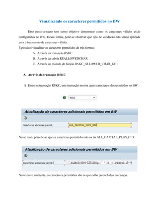 Visualizando os caracteres permitidos no BW 
Esse passo-a-passo tem como objetivo demonstrar como os caracteres válidos estão configurados no BW. Dessa forma, pode-se observar que tipo de validação está sendo aplicada para o tratamento de caracteres válidos. 
É possível visualizar os caracteres permitidos de três formas: 
A. Através da transação RSKC 
B. Através da tabela RSALLOWEDCHAR 
C. Através do módulo de função RSKC_ALLOWED_CHAR_GET 
A. Através da transação RSKC 
1) Entre na transação RSKC, esta transação mostra quais caracteres são permitidos no BW. 
Nesse caso, percebe-se que os caracteres permitidos são os do ALL_CAPITAL_PLUS_HEX. 
Neste outro ambiente, os caracteres permitidos são os que estão preenchidos no campo. 
 