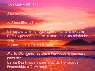 Sou Muito FELIZ! Sou um íman de dinheiro! A Abundância flui abundantemente para Mim! Estou Sempre no lugar certo, na hora exacta,  Com as pessoas certas e pensamentos alinhados com A consciência mais elevada! Muito Obrigada, eu sou a Permissora que nasci  para ser.  Estou Destinada a uma Vida de Felicidade  Preenchida e Ilimitada! 