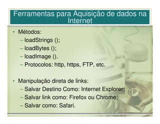 Ferramentas para Aquisição de dados na
               Internet
• Métodos:
  – loadStrings ();
  – loadBytes ();
  – loadImage ().
  – Protocolos: http, https, FTP, etc.

• Manipulação direta de links:
  – Salvar Destino Como: Internet Explorer;
  – Salvar link como: Firefox ou Chrome;
  – Salvar como: Safari.
 