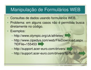 Manipulação de Formulários WEB
• Consultas de dados usando formulários WEB.
• Problema: em alguns casos não é permitida busca
  diretamente no código.
• Exemplos:
   – http://www.olympic.org/uk/athletes/
   – http://www.cipedya.com/web/FileDownload.aspx
     ?IDFile=155453
   – http://support.acer-euro.com/drivers/
   – http://support.acer-euro.com/drivers/ftp/ftp.html
 