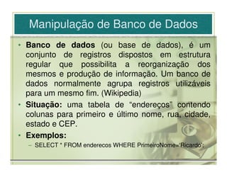 Manipulação de Banco de Dados
• Banco de dados (ou base de dados), é um
  conjunto de registros dispostos em estrutura
  regular que possibilita a reorganização dos
  mesmos e produção de informação. Um banco de
  dados normalmente agrupa registros utilizáveis
  para um mesmo fim. (Wikipedia)
• Situação: uma tabela de “endereços” contendo
  colunas para primeiro e último nome, rua, cidade,
  estado e CEP.
• Exemplos:
  – SELECT * FROM enderecos WHERE PrimeiroNome=‘Ricardo';
 
