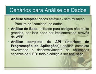 Cenários para Análise de Dados
• Análise simples: dados estáveis / sem mutação.
   – Procura de "caminho" de dados.
• Análise de Base: utilizado para códigos não muito
  grandes, por isso pode ser implementado através
  da WEB.
• Análise completa da API (Interface de
  Programação de Aplicações): análise completa
  envolvendo o desenvolvimento de aplicações
  capazes de “LER” todo o código a ser analisado.
 
