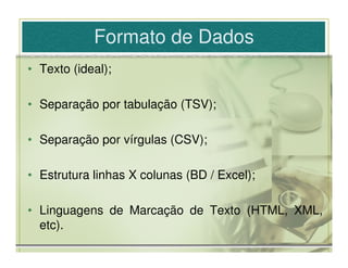 Formato de Dados
• Texto (ideal);

• Separação por tabulação (TSV);

• Separação por vírgulas (CSV);

• Estrutura linhas X colunas (BD / Excel);

• Linguagens de Marcação de Texto (HTML, XML,
  etc).
 
