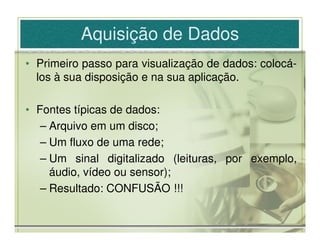 Aquisição de Dados
• Primeiro passo para visualização de dados: colocá-
  los à sua disposição e na sua aplicação.

• Fontes típicas de dados:
   – Arquivo em um disco;
   – Um fluxo de uma rede;
   – Um sinal digitalizado (leituras, por exemplo,
     áudio, vídeo ou sensor);
   – Resultado: CONFUSÃO !!!
 