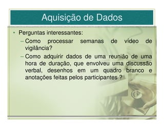 Aquisição de Dados
• Perguntas interessantes:
  – Como processar semanas de vídeo de
    vigilância?
  – Como adquirir dados de uma reunião de uma
    hora de duração, que envolveu uma discussão
    verbal, desenhos em um quadro branco e
    anotações feitas pelos participantes ?
 