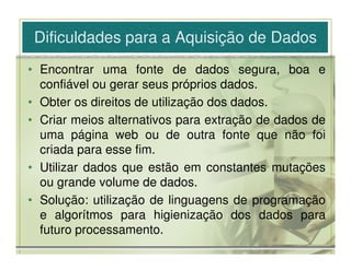 Dificuldades para a Aquisição de Dados
• Encontrar uma fonte de dados segura, boa e
  confiável ou gerar seus próprios dados.
• Obter os direitos de utilização dos dados.
• Criar meios alternativos para extração de dados de
  uma página web ou de outra fonte que não foi
  criada para esse fim.
• Utilizar dados que estão em constantes mutações
  ou grande volume de dados.
• Solução: utilização de linguagens de programação
  e algorítmos para higienização dos dados para
  futuro processamento.
 