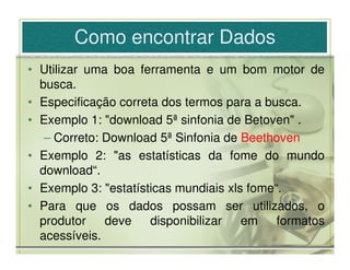 Como encontrar Dados
• Utilizar uma boa ferramenta e um bom motor de
  busca.
• Especificação correta dos termos para a busca.
• Exemplo 1: "download 5ª sinfonia de Betoven" .
   – Correto: Download 5ª Sinfonia de Beethoven
• Exemplo 2: "as estatísticas da fome do mundo
  download“.
• Exemplo 3: "estatísticas mundiais xls fome“.
• Para que os dados possam ser utilizados, o
  produtor    deve    disponibilizar   em    formatos
  acessíveis.
 