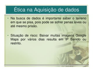 Ética na Aquisição de dados
• Na busca de dados é importante saber o terreno
  em que se pisa, pois pode se sofrer penas leves ou
  até mesmo prisão.

• Situação de risco: Baixar muitas imagens Google
  Maps por vários dias resulta em IP banido ou
  restrito.
 