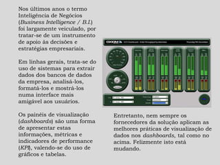 Nos últimos anos o termo
Inteligência de Negócios
(Business Intelligence / B.I.)
foi largamente veiculado, por
tratar-se de um instrumento
de apoio às decisões e
estratégias empresariais.
Em linhas gerais, trata-se do
uso de sistemas para extrair
dados dos bancos de dados
da empresa, analisá-los,
formatá-los e mostrá-los
numa interface mais
amigável aos usuários.
Os painéis de visualização
(dashboards) são uma forma
de apresentar estas
informações, métricas e
indicadores de performance
(KPI), valendo-se do uso de
gráficos e tabelas.
Entretanto, nem sempre os
fornecedores da solução aplicam as
melhores práticas de visualização de
dados nos dashboards, tal como no
acima. Felizmente isto está
mudando.
 
