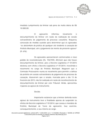 Documento assinado digitalmente, conforme MP n.° 2.200-2/2001, Lei n.° 11.419/2006 e Resolução n.° 09/2008, do TJPR/OE
O documento pode ser acessado no endereço eletrônico http://www.tjpr.jus.br
Página 2 de 4
Agravo de Instrumento nº 1327112-6 fl. 2
imediato cumprimento da liminar sob pena de multa diária de R$
10.000,00.
O agravante informou novamente o
descumprimento da liminar em razão da realização de sessão
extraordinária de julgamento do processo cassatório. Requereu
concessão de medida cautelar para determinar que os agravados
“se abstenham da prática de qualquer ato tendente à cassação do
Prefeito Municipal, até o julgamento de mérito do presente agravo”
(fl. 676).
Os agravados apresentaram contrarrazões e novo
pedido de reconsideração (fls. 702/709). Afirmam que não houve
descumprimento da liminar, pois o Decreto Legislativo nº 01/2015
declarou sem efeito o Decreto Legislativo nº 01/2014, investindo-o
novamente no cargo de Prefeito Municipal. Alegaram que a
Comissão Processante reuniu-se novamente para permitir a defesa
do prefeito em sessão extraordinária de julgamento de processo de
cassação. Asseveram que a sessão, marcada para o dia 13 de
fevereiro de 2015, não foi realizada em razão do reconhecimento de
descumprimento da liminar por este Tribunal. Ainda, apresentou
resposta ao agravo de instrumento.
Decido.
Importante esclarecer que a liminar deferida neste
agravo de instrumento teve a finalidade apenas de suspender os
efeitos do Decreto Legislativo nº 01/2014, que cassou o mandato de
Prefeito Municipal de Turvo do agravante. Isso acarreta,
consequentemente, o seu retorno ao cargo.
 