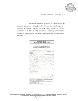 Documento assinado digitalmente, conforme MP n.° 2.200-2/2001, Lei n.° 11.419/2006 e Resolução n.° 09/2008, do TJPR/OE
O documento pode ser acessado no endereço eletrônico http://www.tjpr.jus.br
Página 3 de 4
Agravo de Instrumento nº 1327112-6 fl. 3
Não ficou impedida, contudo, a continuidade do
processo cassatório realizado pela Câmara Municipal, que, em
respeito à decisão judicial, declarou sem efeitos o Decreto
Legislativo nº 01/2014 (fl. 710) e retomou o processo administrativo
cassatório para correção dos vícios apontados pela decisão de fls.
625/627-v:
 