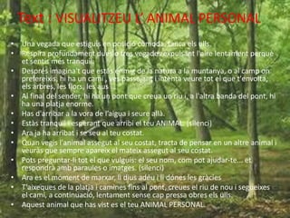 Text : VISUALITZEU L’ ANIMAL PERSONAL
• Una vegada que estiguis en posició còmoda, tanca els ulls.
• Respira profundament dues o tres vegades expulsant l'aire lentament perquè
et sentis més tranquil.
• Després imagina't que estàs enmig de la natura a la muntanya, o al camp on
prefereixis, hi ha un camí , ves passejant i intenta veure tot el que t'envolta,
els arbres, les flors, les aus …
• Al final del sender, hi ha un pont que creua un riu i, a l'altra banda del pont, hi
ha una platja enorme.
• Has d'arribar a la vora de l’aigua i seure allà.
• Estàs tranquil i esperant que arribi el teu ANIMAL. (silenci)
• Ara ja ha arribat i se seu al teu costat.
• Quan vegis l'animal assegut al seu costat, tracta de pensar en un altre animal i
veuràs que sempre apareix el mateix assegut al seu costat.
• Pots preguntar-li tot el que vulguis: el seu nom, com pot ajudar-te... et
respondrà amb paraules o imatges. (silenci)
• Ara es el moment de marxar, li dius adéu i li dónes les gràcies
• T’aixeques de la platja i camines fins al pont, creues el riu de nou i segueixes
el camí, a continuació, lentament sense cap pressa obres els ulls.
• Aquest animal que has vist es el teu ANIMAL PERSONAL.
 