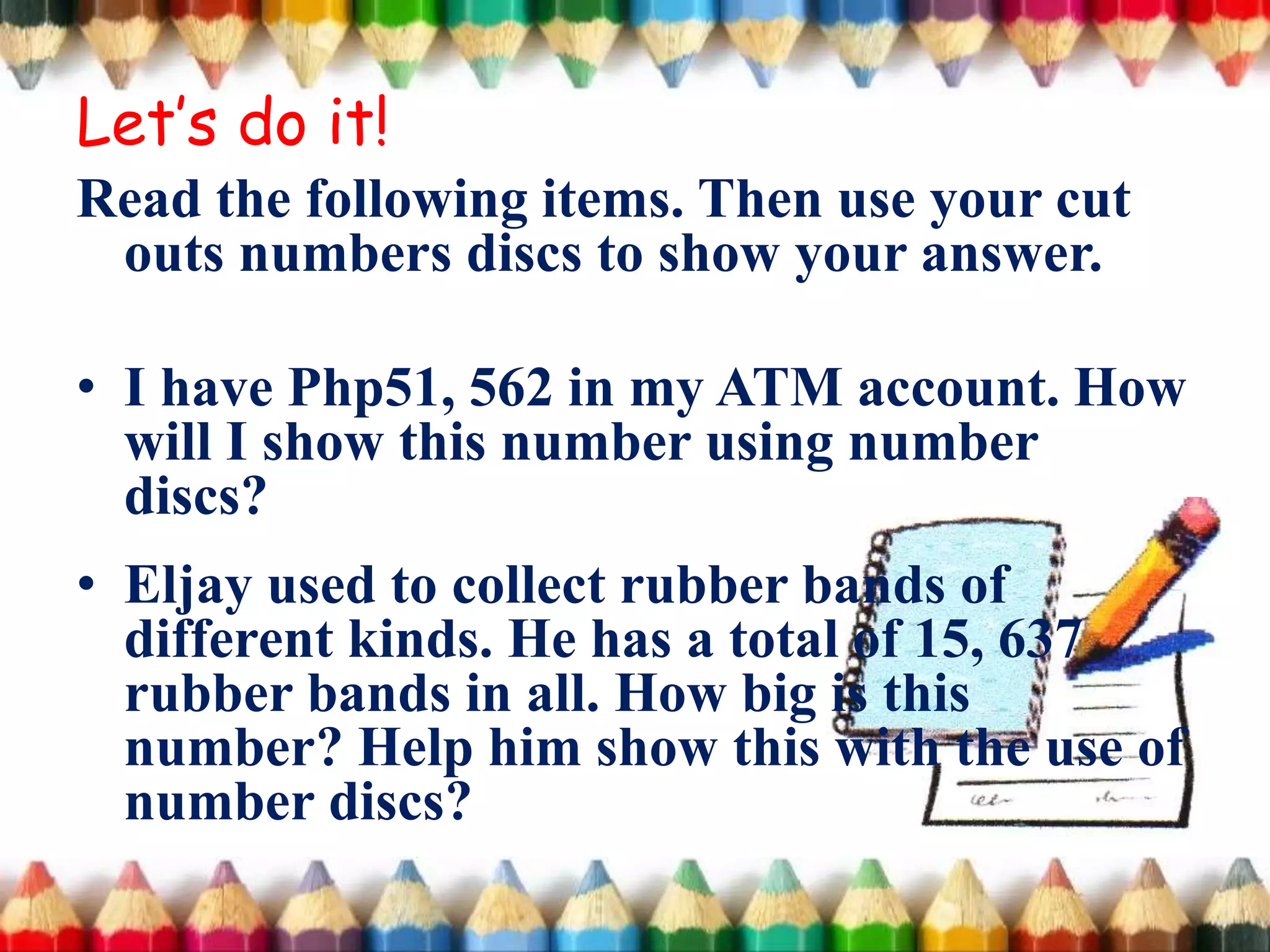 Read the following items. Then use your cut
outs numbers discs to show your answer.
• I have Php51, 562 in my ATM account. How
will I show this number using number
discs?
• Eljay used to collect rubber bands of
different kinds. He has a total of 15, 637
rubber bands in all. How big is this
number? Help him show this with the use of
number discs?
Let’s do it!
 