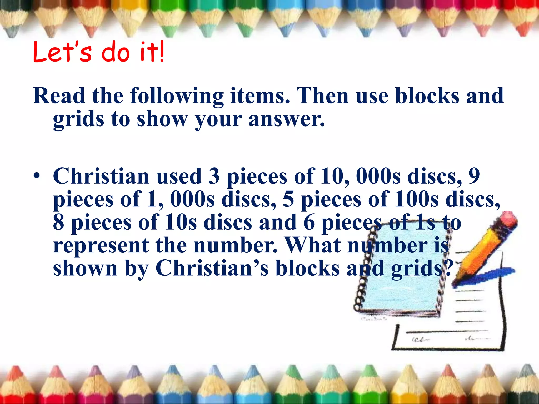 Read the following items. Then use blocks and
grids to show your answer.
• Christian used 3 pieces of 10, 000s discs, 9
pieces of 1, 000s discs, 5 pieces of 100s discs,
8 pieces of 10s discs and 6 pieces of 1s to
represent the number. What number is
shown by Christian’s blocks and grids?
Let’s do it!
 