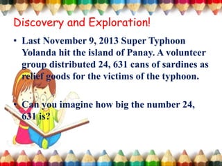 • Last November 9, 2013 Super Typhoon
Yolanda hit the island of Panay. A volunteer
group distributed 24, 631 cans of sardines as
relief goods for the victims of the typhoon.
• Can you imagine how big the number 24,
631 is?
Discovery and Exploration!
 