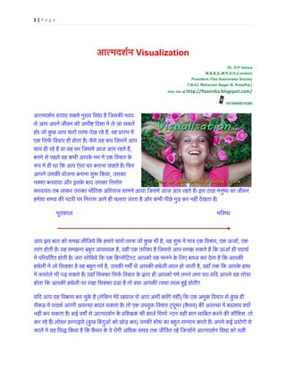 1 | P a g e
आत्मदशर्Visualization
Dr. O.P.Verma
M.B.B.S.,M.R.S.H.(London)
President, Flax Awareness Society
7-B-43, Mahaveer Nagar III, Kota(Raj.)
Join me at http://flaxindia.blogspot.com/
+919460816360
आत्मदशर्न शायद सबसेमुख्य िवधा है िजसक� म
से आप अपने जीवन को अभी� िदशा में ले जा सकते
हो। जो कुछ आप चारों तरफ देख रहे ह, वह प्रारंभ म
एक िसफर् िवचार ही होता है। जैसे यह कप िजसमें आ
चाय ही रहे हैं या यह घर िजसमें आज आप रहते ,
बनने से पहले वह कभी आपके मन में एक िवचार के
�प में ही था िक आप ऐसा घर बनाना चाहते हैं। िफ
आपने उसक� योजना बनाना शु� िकया, उसका 
नक्शा बनवाया और इसके बाद उसका िनमार्
करवाया। तब जाकर उसका भौितक अिस्तत्व सामने आया िजसमें आज आप रहते हैं। इस तरह मनुष्य का 
हमेशा समय क� पटरी पर िनरंतर आगे ही चलता जाता है और कभी पीछे मुड़ कर नहीं देखता है।
               भूतकाल                                                                                                 भिवष्
                           
आप इस बात को समझ लीिजये िक हमारे चारों तरफ जो कुछ भी ह, वह शु� में मात्र एक िव, एक ऊजार, एक 
तरंग होती है। यह समझना बह�त आवश्यक ह, यही एक तरीका है िजससे आप समझ सकते हैं िक ऊजार् ही पदाथ
में प�रवितर्त होती है। जरा सोिचये िक एक िहप्नोिटस्ट आपको यह मानने के िलए बाध्य कर देता है िक 
हथेली में जो िसक्का है वह बह�त गमर्, उसक� गम� से आपक� हथेली लाल हो जाती है, यहाँ तक िक आपके हाथ 
में फफोले भी पड़ सकते हैं। यहाँ िसक्का िसफर् िवचार के द्वारा ही आपको गमर् लगने लगा था। यिद आपने य
होता िक आपक� हथेली पर रखा िसक्का ठंडा है तो क्या आपक� त्वचा लाल ह�ई ह?
यिद आप यह िव�ास कर चुके हैं(लेिकन मेरे खयाल से आप अभी करेंगे नह) िक एक अमुक िवचार से कुछ ही
सैकंड में पदाथर् अपनी अवस्था बदल सकता है। तो एक उपयु� िवचार ट्यू(कैंस) क� अवस्था में बदलाव क्
नहीं कर सकता है। कई वष� से आत्मदशर्न के प्रिश�क श्री का न्न यही बात सािबत करने क� कौिशश  तो
कर रहे हैं। लोथर हरनाइसे(कुछ िबंदुओं को छोड़ कर) उनक� शोध का बह�त सम्मान करते हैं। अपने कई प्रयोगो
कालर् ने यह िसद्ध िकया है िक कैंसर के वे रोगी अिधक समय तक जीिवत रहे िजन्होंने आत्मदशर्न िवधा
 