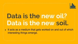 Data is the new soil.
Data is the new oil?
● It acts as a medium that gets worked on and out of which
interesting things emerge.
 