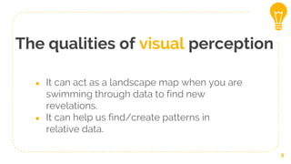 The qualities of visual perception
8
● It can act as a landscape map when you are
swimming through data to find new
revelations.
● It can help us find/create patterns in
relative data.
 