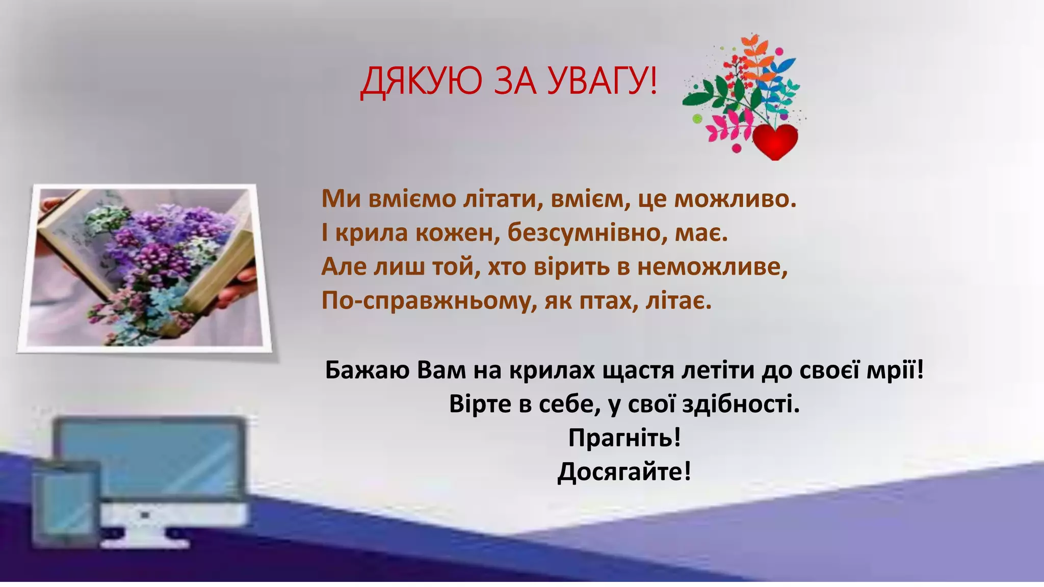 ДЯКУЮ ЗА УВАГУ!
Ми вміємо літати, вмієм, це можливо.
І крила кожен, безсумнівно, має.
Але лиш той, хто вірить в неможливе,
По-справжньому, як птах, літає.
Бажаю Вам на крилах щастя летіти до своєї мрії!
Вірте в себе, у свої здібності.
Прагніть!
Досягайте!
 