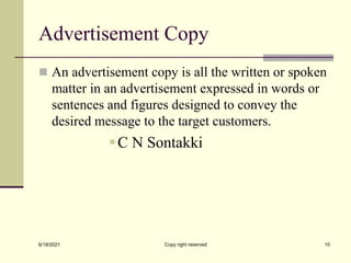 Advertisement Copy
 An advertisement copy is all the written or spoken
matter in an advertisement expressed in words or
sentences and figures designed to convey the
desired message to the target customers.
C N Sontakki
6/18/2021 Copy right reserved 10
 