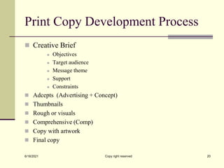 Print Copy Development Process
 Creative Brief
 Objectives
 Target audience
 Message theme
 Support
 Constraints
 Adcepts (Advertising + Concept)
 Thumbnails
 Rough or visuals
 Comprehensive (Comp)
 Copy with artwork
 Final copy
6/18/2021 Copy right reserved 20
 