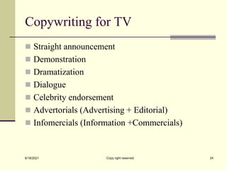 Copywriting for TV
 Straight announcement
 Demonstration
 Dramatization
 Dialogue
 Celebrity endorsement
 Advertorials (Advertising + Editorial)
 Infomercials (Information +Commercials)
6/18/2021 Copy right reserved 24
 