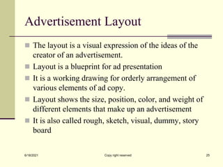 Advertisement Layout
 The layout is a visual expression of the ideas of the
creator of an advertisement.
 Layout is a blueprint for ad presentation
 It is a working drawing for orderly arrangement of
various elements of ad copy.
 Layout shows the size, position, color, and weight of
different elements that make up an advertisement
 It is also called rough, sketch, visual, dummy, story
board
6/18/2021 Copy right reserved 25
 