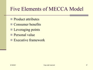 Five Elements of MECCA Model
 Product attributes
 Consumer benefits
 Leveraging points
 Personal value
 Executive framework
6/18/2021 Copy right reserved 37
 