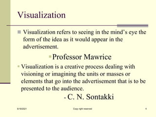 Visualization
 Visualization refers to seeing in the mind’s eye the
form of the idea as it would appear in the
advertisement.
Professor Mawrice
 Visualization is a creative process dealing with
visioning or imagining the units or masses or
elements that go into the advertisement that is to be
presented to the audience.
- C. N. Sontakki
6/18/2021 Copy right reserved 4
 