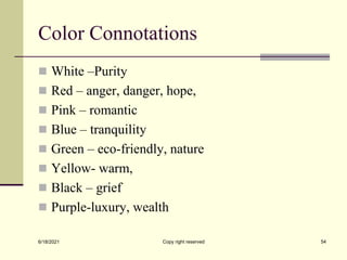 Color Connotations
 White –Purity
 Red – anger, danger, hope,
 Pink – romantic
 Blue – tranquility
 Green – eco-friendly, nature
 Yellow- warm,
 Black – grief
 Purple-luxury, wealth
6/18/2021 Copy right reserved 54
 