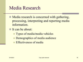 Media Research
 Media research is concerned with gathering,
processing, interpreting and reporting media
information.
 It can be about:
 Types of media/media vehicles
 Demographics of media audience
 Effectiveness of media
6/18/2021 Copy right reserved 55
 