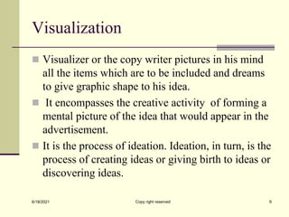 Visualization
 Visualizer or the copy writer pictures in his mind
all the items which are to be included and dreams
to give graphic shape to his idea.
 It encompasses the creative activity of forming a
mental picture of the idea that would appear in the
advertisement.
 It is the process of ideation. Ideation, in turn, is the
process of creating ideas or giving birth to ideas or
discovering ideas.
6/18/2021 Copy right reserved 6
 