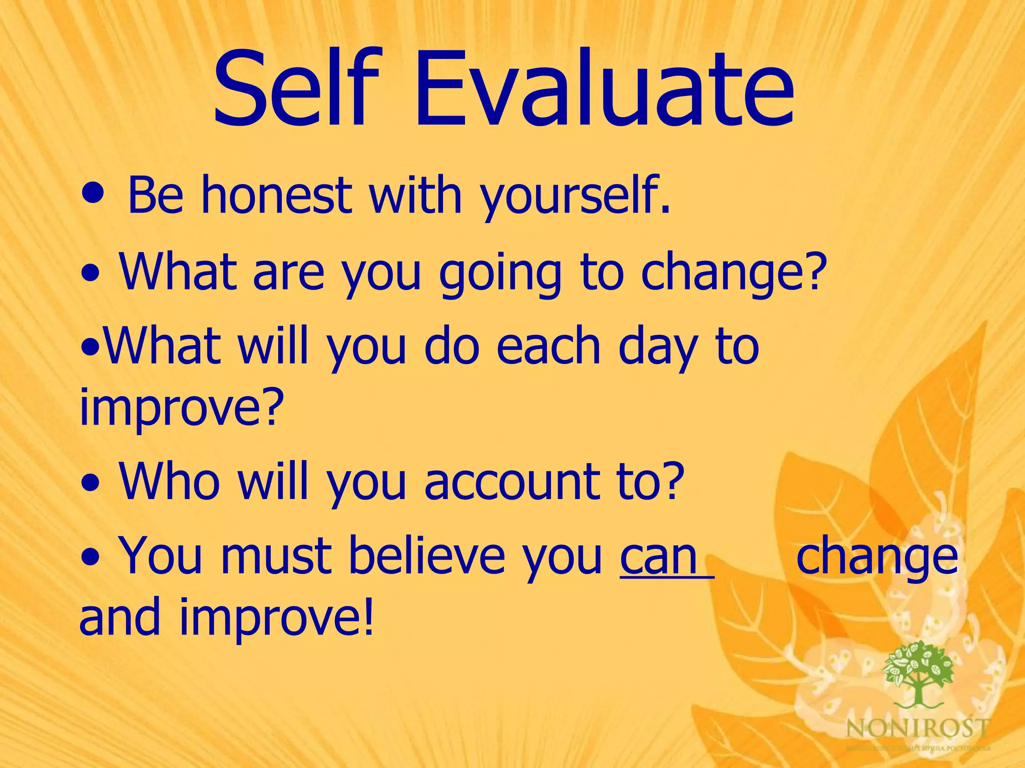 Self Evaluate Be honest with yourself. What are you going to change? What will you do each day to  improve? Who will you account to? You must believe you  can  change and improve! 