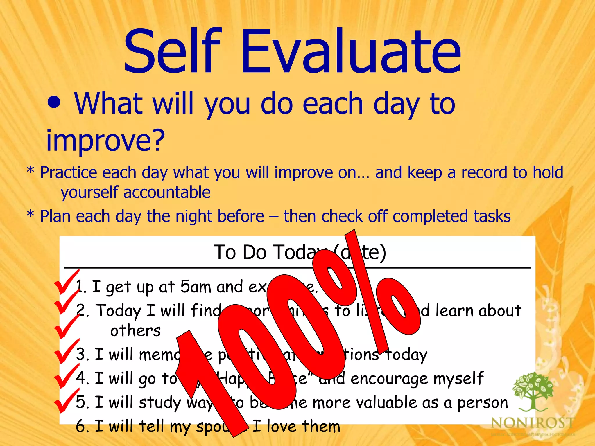 Self Evaluate What will you do each day to  improve? To Do Today (date)   1. I get up at 5am and exercise. 2. Today I will find opportunities to listen and learn about others 3. I will memorize positive affirmations today 4. I will go to my “Happy Place” and encourage myself 5. I will study ways to become more valuable as a person 6. I will tell my spouse I love them * Practice each day what you will improve on… and keep a record to hold yourself accountable * Plan each day the night before – then check off completed tasks       100% 